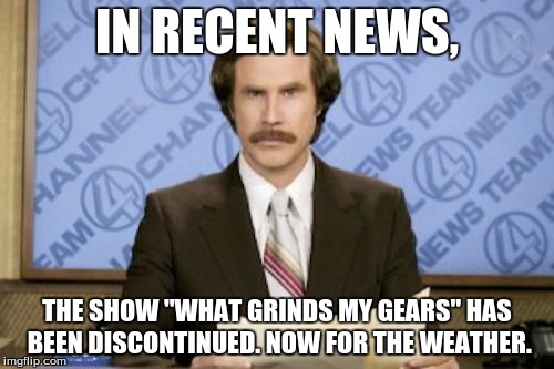 Ron Burgundy | IN RECENT NEWS, THE SHOW "WHAT GRINDS MY GEARS" HAS BEEN DISCONTINUED. NOW FOR THE WEATHER. | image tagged in memes,ron burgundy | made w/ Imgflip meme maker