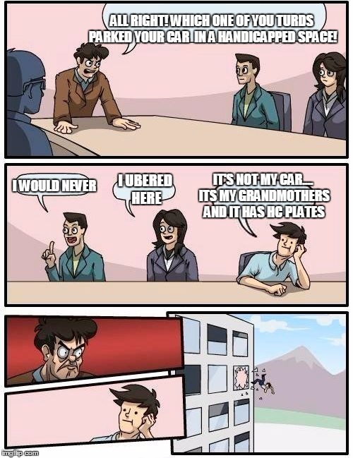 Boardroom Meeting Suggestion | ALL RIGHT! WHICH ONE OF YOU TURDS PARKED YOUR CAR  IN A HANDICAPPED SPACE! I WOULD NEVER; I UBERED HERE; IT'S NOT MY CAR.... ITS MY GRANDMOTHERS AND IT HAS HC PLATES | image tagged in memes,boardroom meeting suggestion | made w/ Imgflip meme maker