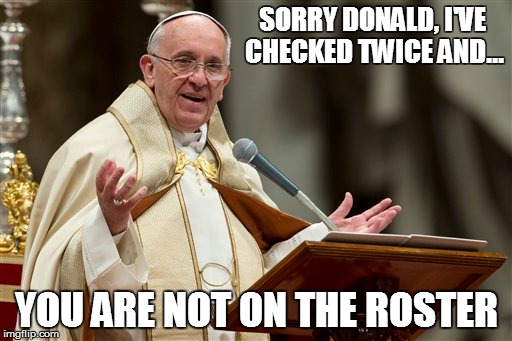 Pope v Trump | SORRY DONALD, I'VE CHECKED TWICE AND... YOU ARE NOT ON THE ROSTER | image tagged in pope francis,trump | made w/ Imgflip meme maker