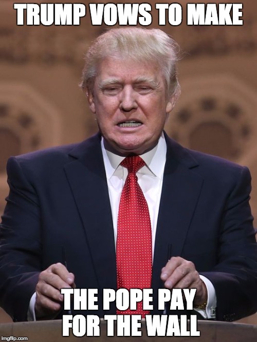 Donald Trump | TRUMP VOWS TO MAKE; THE POPE PAY FOR THE WALL | image tagged in donald trump | made w/ Imgflip meme maker