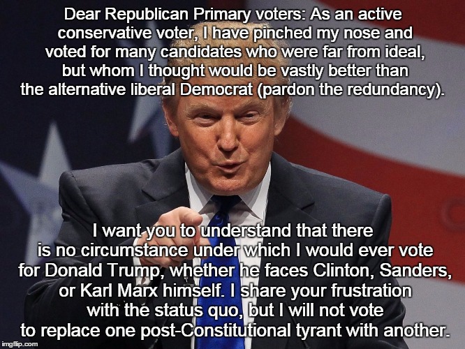 Donald trump | Dear Republican Primary voters:
As an active conservative voter, I have pinched my nose and voted for many candidates who were far from ideal, but whom I thought would be vastly better than the alternative liberal Democrat (pardon the redundancy). I want you to understand that there is no circumstance under which I would ever vote for Donald Trump, whether he faces Clinton, Sanders, or Karl Marx himself. I share your frustration with the status quo, but I will not vote to replace one post-Constitutional tyrant with another. | image tagged in donald trump | made w/ Imgflip meme maker