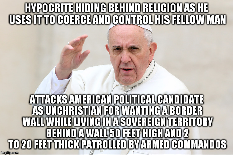 HYPOCRITE HIDING BEHIND RELIGION AS HE USES IT TO COERCE AND CONTROL HIS FELLOW MAN; ATTACKS AMERICAN POLITICAL CANDIDATE AS UNCHRISTIAN FOR WANTING A BORDER WALL WHILE LIVING IN A SOVEREIGN TERRITORY BEHIND A WALL 50 FEET HIGH AND 2 TO 20 FEET THICK PATROLLED BY ARMED COMMANDOS | image tagged in pope francis,religion,hypocrisy,hypocrite | made w/ Imgflip meme maker