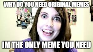 But really tho WHY | WHY DO YOU NEED ORIGINAL MEMES; IM THE ONLY MEME YOU NEED | image tagged in overly attached girlfriend | made w/ Imgflip meme maker