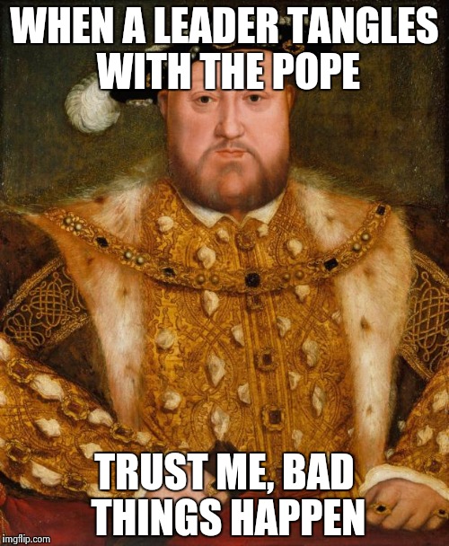 History proves | WHEN A LEADER TANGLES WITH THE POPE; TRUST ME, BAD THINGS HAPPEN | image tagged in king henry viii | made w/ Imgflip meme maker