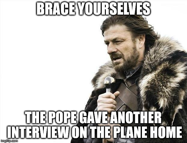 Brace Yourselves X is Coming Meme | BRACE YOURSELVES; THE POPE GAVE ANOTHER INTERVIEW ON THE PLANE HOME | image tagged in memes,brace yourselves x is coming | made w/ Imgflip meme maker