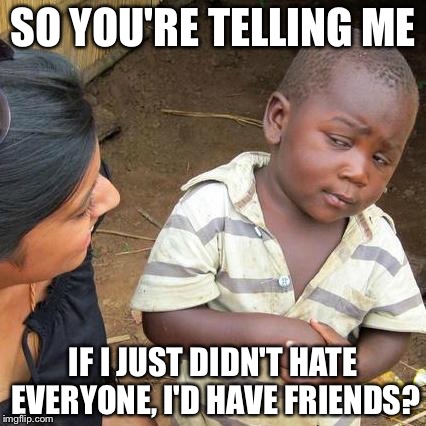 Third World Skeptical Kid | SO YOU'RE TELLING ME; IF I JUST DIDN'T HATE EVERYONE, I'D HAVE FRIENDS? | image tagged in memes,third world skeptical kid | made w/ Imgflip meme maker