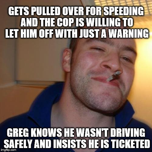 Good Guy Greg | GETS PULLED OVER FOR SPEEDING AND THE COP IS WILLING TO LET HIM OFF WITH JUST A WARNING; GREG KNOWS HE WASN'T DRIVING SAFELY AND INSISTS HE IS TICKETED | image tagged in memes,good guy greg | made w/ Imgflip meme maker