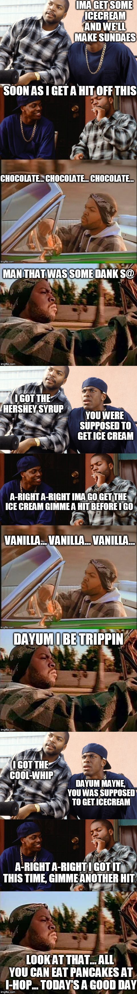 we all have/had that one friend... | VANILLA... VANILLA... VANILLA... DAYUM I BE TRIPPIN; I GOT THE COOL-WHIP; DAYUM MAYNE, YOU WAS SUPPOSED TO GET ICECREAM; A-RIGHT A-RIGHT I GOT IT THIS TIME, GIMME ANOTHER HIT; LOOK AT THAT... ALL YOU CAN EAT PANCAKES AT I-HOP... TODAY'S A GOOD DAY | image tagged in memes,funny,ice cube,icecream in the hood | made w/ Imgflip meme maker