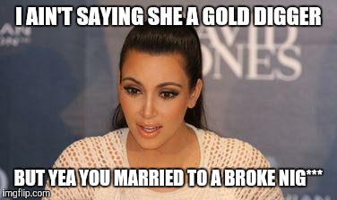 Kim Kardashian  | I AIN'T SAYING SHE A GOLD DIGGER; BUT YEA YOU MARRIED TO A BROKE NIG*** | image tagged in kim kardashian | made w/ Imgflip meme maker