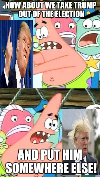 Put It Somewhere Else Patrick | HOW ABOUT WE TAKE TRUMP OUT OF THE ELECTION; AND PUT HIM SOMEWHERE ELSE! | image tagged in memes,put it somewhere else patrick | made w/ Imgflip meme maker