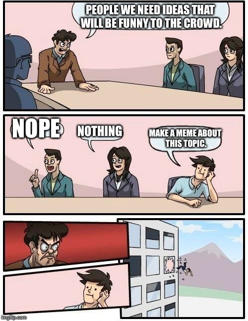 Boardroom Meeting Suggestion | PEOPLE WE NEED IDEAS THAT WILL BE FUNNY TO THE CROWD. NOPE; NOTHING; MAKE A MEME ABOUT THIS TOPIC. | image tagged in memes,boardroom meeting suggestion | made w/ Imgflip meme maker