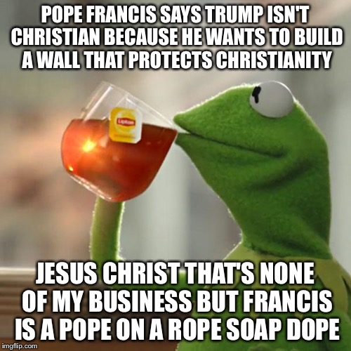 Pope Pontificate | POPE FRANCIS SAYS TRUMP ISN'T CHRISTIAN BECAUSE HE WANTS TO BUILD A WALL THAT PROTECTS CHRISTIANITY; JESUS CHRIST THAT'S NONE OF MY BUSINESS BUT FRANCIS IS A POPE ON A ROPE SOAP DOPE | image tagged in memes,but thats none of my business,pope francis,donald trump,border,wall | made w/ Imgflip meme maker