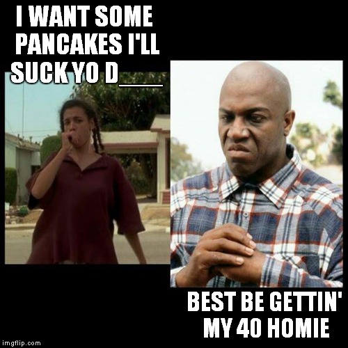 I WANT SOME PANCAKES I'LL SUCK YO D___ BEST BE GETTIN' MY 40 HOMIE | made w/ Imgflip meme maker