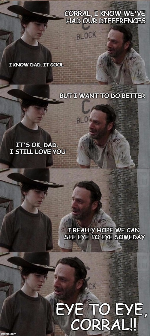 Rick and Carl Long | CORRAL, I KNOW WE'VE HAD OUR DIFFERENCES; I KNOW DAD. IT COOL; BUT I WANT TO DO BETTER; IT'S OK, DAD. I STILL LOVE YOU; I REALLY HOPE WE CAN SEE EYE TO EYE SOMEDAY; EYE TO EYE, CORRAL!! | image tagged in memes,rick and carl long | made w/ Imgflip meme maker