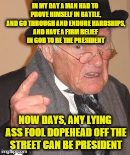 Back In My Day Meme | IN MY DAY A MAN HAD TO PROVE HIMSELF IN BATTLE, AND GO THROUGH AND ENDURE HARDSHIPS, AND HAVE A FIRM BELIEF IN GOD TO BE THE PRESIDENT; NOW DAYS, ANY LYING ASS FOOL DOPEHEAD OFF THE STREET CAN BE PRESIDENT | image tagged in memes,back in my day | made w/ Imgflip meme maker