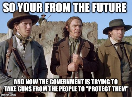 alamoguys | SO YOUR FROM THE FUTURE; AND NOW THE GOVERNMENT IS TRYING TO TAKE GUNS FROM THE PEOPLE TO "PROTECT THEM" | image tagged in alamoguys | made w/ Imgflip meme maker