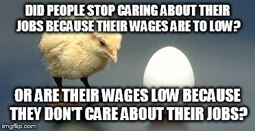 Chicken and Egg | DID PEOPLE STOP CARING ABOUT THEIR JOBS BECAUSE THEIR WAGES ARE TO LOW? OR ARE THEIR WAGES LOW BECAUSE THEY DON'T CARE ABOUT THEIR JOBS? | image tagged in chicken and egg | made w/ Imgflip meme maker