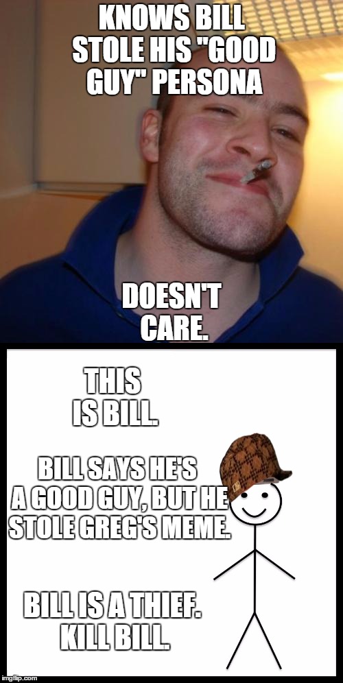 This would start a meme war, but they're too nice for that. | KNOWS BILL STOLE HIS "GOOD GUY" PERSONA; DOESN'T CARE. THIS IS BILL. BILL SAYS HE'S A GOOD GUY, BUT HE STOLE GREG'S MEME. BILL IS A THIEF. KILL BILL. | image tagged in good guy greg,be like bill,meme war | made w/ Imgflip meme maker