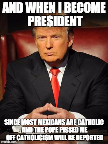 Serious Trump | AND WHEN I BECOME PRESIDENT; SINCE MOST MEXICANS ARE CATHOLIC AND THE POPE PISSED ME OFF CATHOLICISM WILL BE DEPORTED | image tagged in serious trump | made w/ Imgflip meme maker