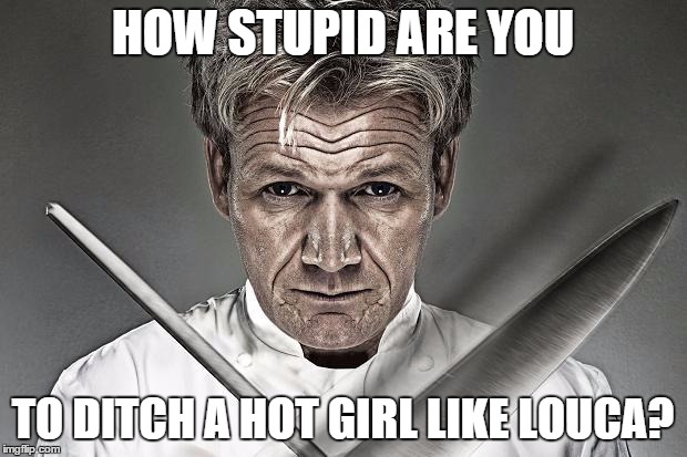 Gordon Ramsay Practice | HOW STUPID ARE YOU; TO DITCH A HOT GIRL LIKE LOUCA? | image tagged in gordon ramsay practice | made w/ Imgflip meme maker