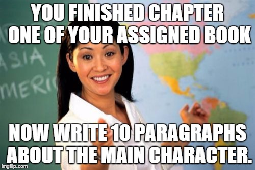 They actually do this at my school, All the reason to hate them more!  | YOU FINISHED CHAPTER ONE OF YOUR ASSIGNED BOOK; NOW WRITE 10 PARAGRAPHS ABOUT THE MAIN CHARACTER. | image tagged in memes,unhelpful high school teacher,school | made w/ Imgflip meme maker