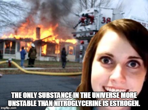Disaster Overly Attached Girlfriend | THE ONLY SUBSTANCE IN THE UNIVERSE MORE UNSTABLE THAN NITROGLYCERINE IS ESTROGEN. | image tagged in disaster overly attached girlfriend | made w/ Imgflip meme maker