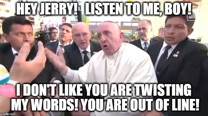 Getting Mad | HEY JERRY!   LISTEN TO ME, BOY! I DON'T LIKE YOU ARE TWISTING MY WORDS! YOU ARE OUT OF LINE! | image tagged in pope francis | made w/ Imgflip meme maker