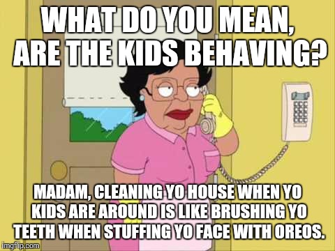 Consuela | WHAT DO YOU MEAN, ARE THE KIDS BEHAVING? MADAM, CLEANING YO HOUSE WHEN YO KIDS ARE AROUND IS LIKE BRUSHING YO TEETH WHEN STUFFING YO FACE WITH OREOS. | image tagged in memes,consuela | made w/ Imgflip meme maker