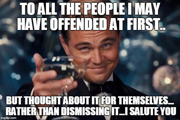 Leonardo Dicaprio Cheers | TO ALL THE PEOPLE I MAY HAVE OFFENDED AT FIRST.. BUT THOUGHT ABOUT IT FOR THEMSELVES... RATHER THAN DISMISSING IT...I SALUTE YOU | image tagged in memes,leonardo dicaprio cheers | made w/ Imgflip meme maker