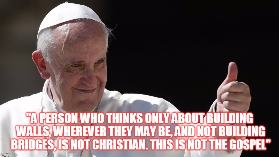 "A PERSON WHO THINKS ONLY ABOUT BUILDING WALLS, WHEREVER THEY MAY BE, AND NOT BUILDING BRIDGES, IS NOT CHRISTIAN. THIS IS NOT THE GOSPEL" | made w/ Imgflip meme maker