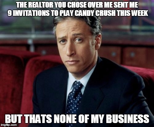 Jon Stewart Skeptical Meme | THE REALTOR YOU CHOSE OVER ME SENT ME 9 INVITATIONS TO PLAY CANDY CRUSH THIS WEEK; BUT THATS NONE OF MY BUSINESS | image tagged in memes,jon stewart skeptical | made w/ Imgflip meme maker