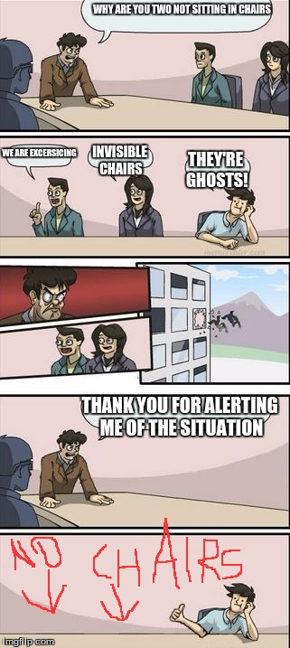 Boardroom Meeting Sugg 2 | WHY ARE YOU TWO NOT SITTING IN CHAIRS; WE ARE EXCERSICING; INVISIBLE CHAIRS; THEY'RE GHOSTS! THANK YOU FOR ALERTING ME OF THE SITUATION | image tagged in boardroom meeting sugg 2 | made w/ Imgflip meme maker