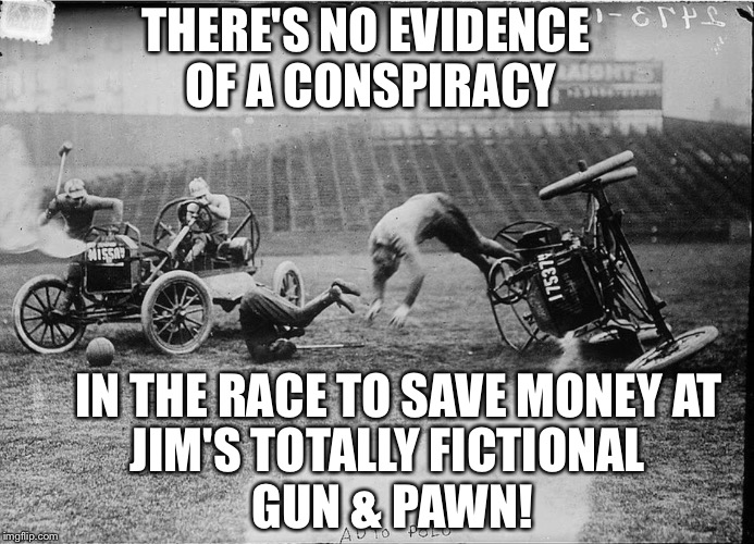THERE'S NO EVIDENCE OF A CONSPIRACY IN THE RACE TO SAVE MONEY AT JIM'S TOTALLY FICTIONAL GUN & PAWN! | image tagged in car polo | made w/ Imgflip meme maker