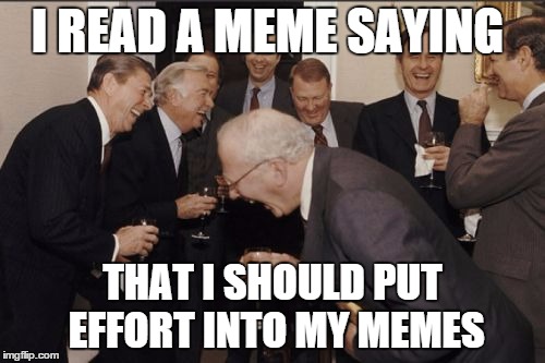 Laughing Men In Suits | I READ A MEME SAYING; THAT I SHOULD PUT EFFORT INTO MY MEMES | image tagged in memes,laughing men in suits | made w/ Imgflip meme maker