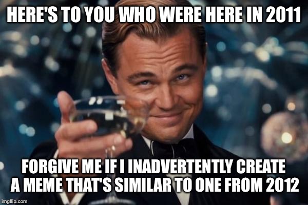 Leonardo Dicaprio Cheers Meme | HERE'S TO YOU WHO WERE HERE IN 2011; FORGIVE ME IF I INADVERTENTLY CREATE A MEME THAT'S SIMILAR TO ONE FROM 2012 | image tagged in memes,leonardo dicaprio cheers | made w/ Imgflip meme maker