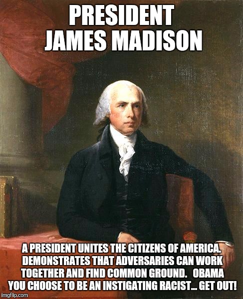 James Madison | PRESIDENT JAMES MADISON; A PRESIDENT UNITES THE CITIZENS OF AMERICA. DEMONSTRATES THAT ADVERSARIES CAN WORK TOGETHER AND FIND COMMON GROUND.   OBAMA YOU CHOOSE TO BE AN INSTIGATING RACIST... GET OUT! | image tagged in james madison | made w/ Imgflip meme maker