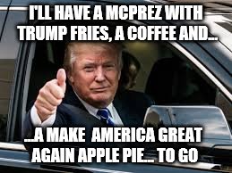 On the way to the White House | I'LL HAVE A MCPREZ WITH TRUMP FRIES, A COFFEE AND... ...A MAKE  AMERICA GREAT AGAIN APPLE PIE... TO GO | image tagged in mctrump,memes,mcdonalds,fast food,pie,america | made w/ Imgflip meme maker
