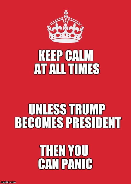 Keep Calm And Carry On Red Meme | KEEP CALM AT ALL TIMES; UNLESS TRUMP BECOMES PRESIDENT; THEN YOU CAN PANIC | image tagged in memes,keep calm and carry on red | made w/ Imgflip meme maker
