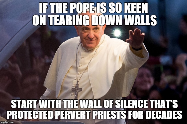 IF THE POPE IS SO KEEN ON TEARING DOWN WALLS; START WITH THE WALL OF SILENCE THAT'S PROTECTED PERVERT PRIESTS FOR DECADES | image tagged in pope francis,secure the border,memes | made w/ Imgflip meme maker