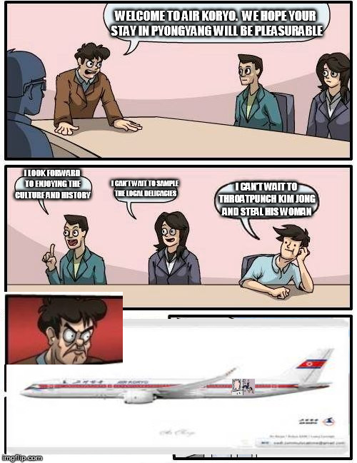 Boardroom Meeting Suggestion Meme | WELCOME TO AIR KORYO.  WE HOPE YOUR STAY IN PYONGYANG WILL BE PLEASURABLE I LOOK FORWARD TO ENJOYING THE CULTURE AND HISTORY I CAN'T WAIT TO | image tagged in memes,boardroom meeting suggestion | made w/ Imgflip meme maker