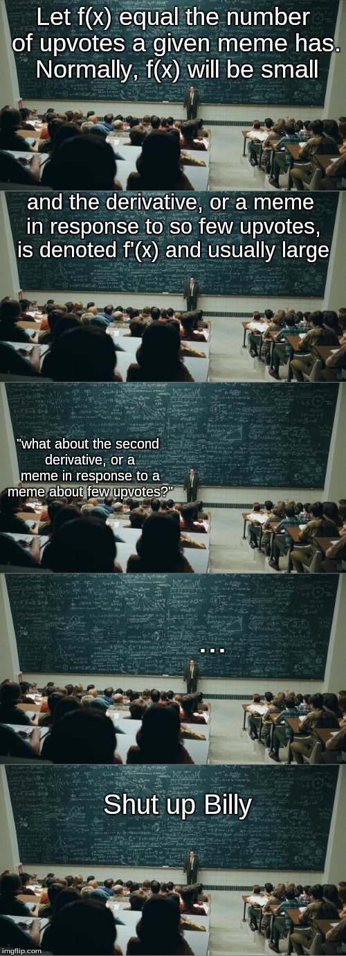 Everyone break out your ol' calculus textbooks! Today we're using derivatives to figure out how memes get upvotes! | Let f(x) equal the number of upvotes a given meme has. Normally, f(x) will be small; and the derivative, or a meme in response to so few upvotes, is denoted f'(x) and usually large; "what about the second derivative, or a meme in response to a meme about few upvotes?"; ... Shut up Billy | image tagged in math in a nutshell,calculus,memes,meme,upvotes,shut up | made w/ Imgflip meme maker