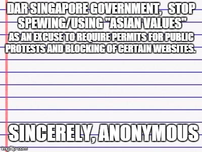 Honest Letter to the Singaporean government | DAR SINGAPORE GOVERNMENT, 

STOP SPEWING/USING "ASIAN VALUES"; AS AN EXCUSE TO REQUIRE PERMITS FOR PUBLIC PROTESTS AND BLOCKING OF CERTAIN WEBSITES. SINCERELY, ANONYMOUS | image tagged in honest letter,memes,singapore | made w/ Imgflip meme maker