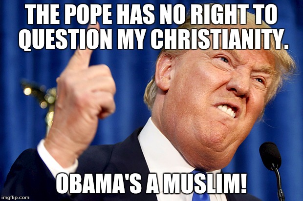I may question others, but if you question me, you're disgraceful. | THE POPE HAS NO RIGHT TO QUESTION MY CHRISTIANITY. OBAMA'S A MUSLIM! | image tagged in donald trump | made w/ Imgflip meme maker