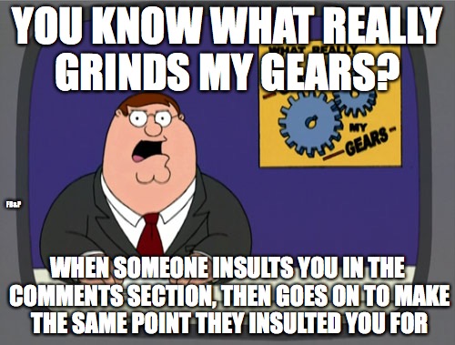 Stupid people in the comments section | YOU KNOW WHAT REALLY GRINDS MY GEARS? FB&P; WHEN SOMEONE INSULTS YOU IN THE COMMENTS SECTION, THEN GOES ON TO MAKE THE SAME POINT THEY INSULTED YOU FOR | image tagged in memes,peter griffin news,stupid people,liberals,so true memes,idiots | made w/ Imgflip meme maker