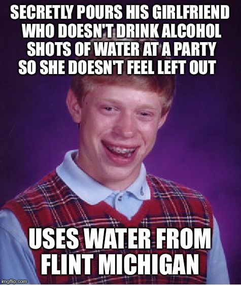 Michigan party's | SECRETLY POURS HIS GIRLFRIEND WHO DOESN'T DRINK ALCOHOL SHOTS OF WATER AT A PARTY SO SHE DOESN'T FEEL LEFT OUT USES WATER FROM FLINT MICHIGA | image tagged in memes,bad luck brian,flint water,featured,latest,front page | made w/ Imgflip meme maker