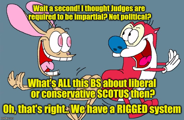 Wait a second! I thought Judges are required to be impartial? Not political? What's ALL this BS about liberal or conservative SCOTUS then? Oh, that's right.. We have a RIGGED system | image tagged in ren n stimpy | made w/ Imgflip meme maker