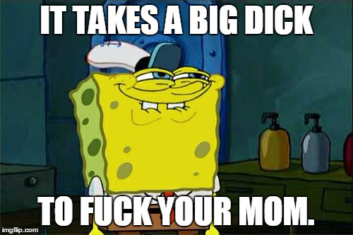 Don't You Squidward Meme | IT TAKES A BIG DICK TO F**K YOUR MOM. | image tagged in memes,dont you squidward | made w/ Imgflip meme maker