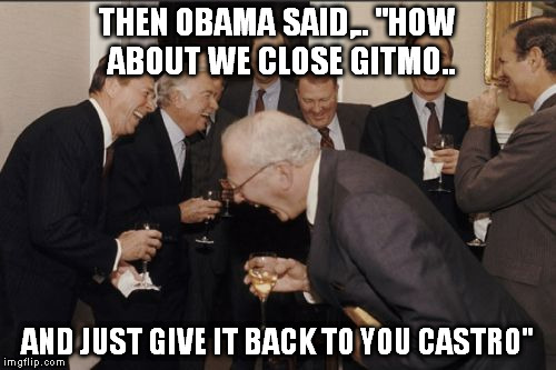 Laughing Men In Suits Meme | THEN OBAMA SAID,.. "HOW ABOUT WE CLOSE GITMO.. AND JUST GIVE IT BACK TO YOU CASTRO" | image tagged in memes,laughing men in suits | made w/ Imgflip meme maker