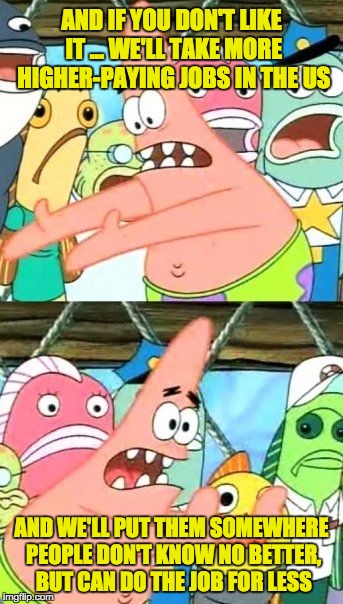 Put It Somewhere Else Patrick Meme | AND IF YOU DON'T LIKE IT ... WE'LL TAKE MORE HIGHER-PAYING JOBS IN THE US AND WE'LL PUT THEM SOMEWHERE PEOPLE DON'T KNOW NO BETTER, BUT CAN  | image tagged in memes,put it somewhere else patrick | made w/ Imgflip meme maker