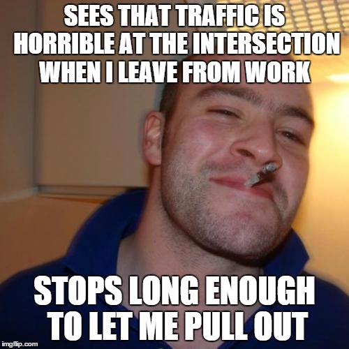 Good Guy Greg | SEES THAT TRAFFIC IS HORRIBLE AT THE INTERSECTION WHEN I LEAVE FROM WORK; STOPS LONG ENOUGH TO LET ME PULL OUT | image tagged in memes,good guy greg | made w/ Imgflip meme maker